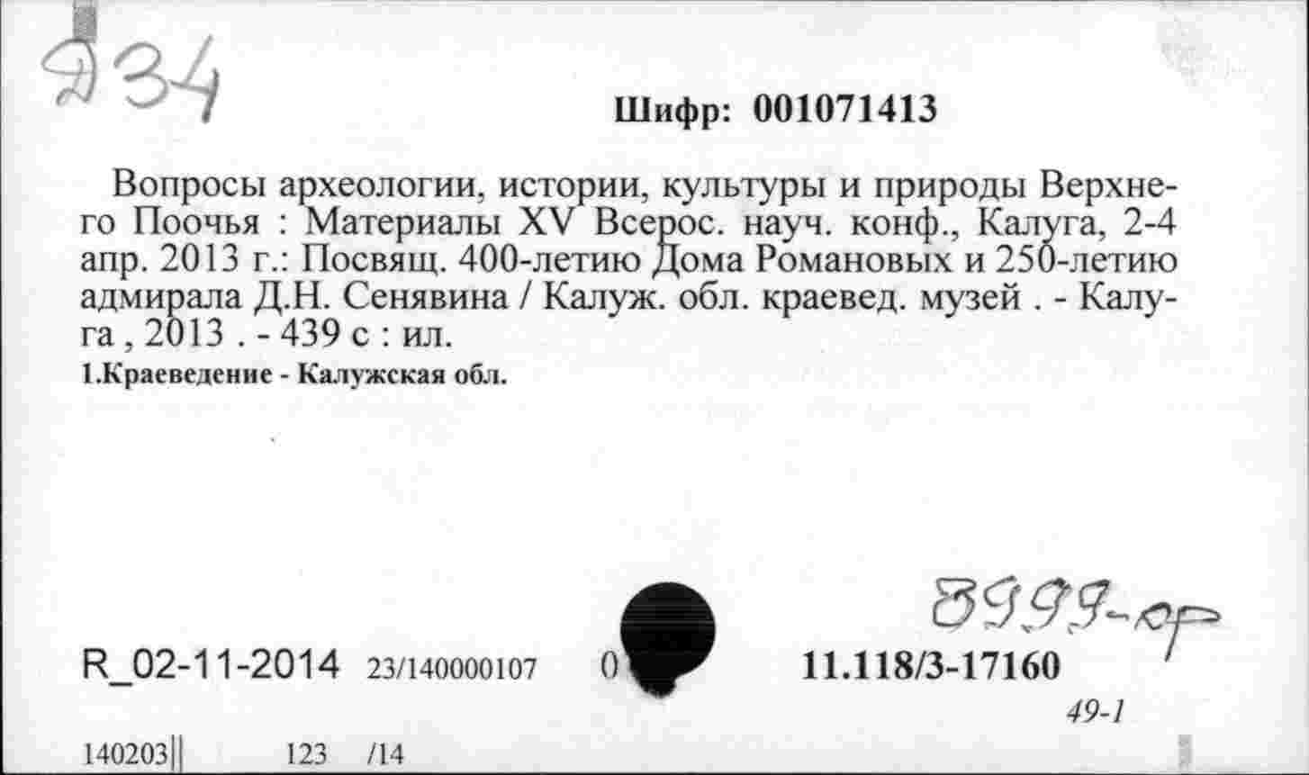﻿Шифр: 001071413
Вопросы археологии, истории, культуры и природы Верхнего Поочья : Материалы XV Всерос. науч, конф., Калуга, 2-4 апр. 2013 г.: Посвящ. 400-летию Дома Романовых и 250-летию адмирала Д.Н. Сенявина / Калуж. обл. краевед, музей . - Калуга, 2013 . - 439 с : ил.
1.Краеведение - Калужская обл.
R_02-11-2014 23/140000107
140203	123 /14
11.11S/3-17160	'
49-1
S